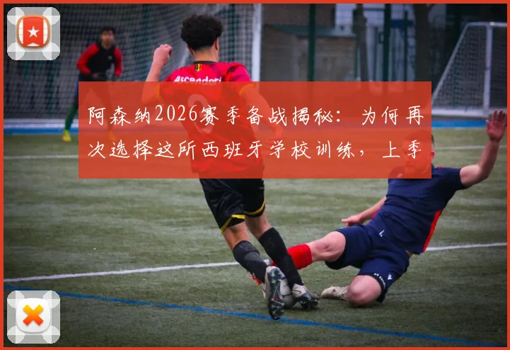 阿森纳2026赛季备战揭秘：为何再次选择这所西班牙学校训练，上季曾在此淘汰皇马