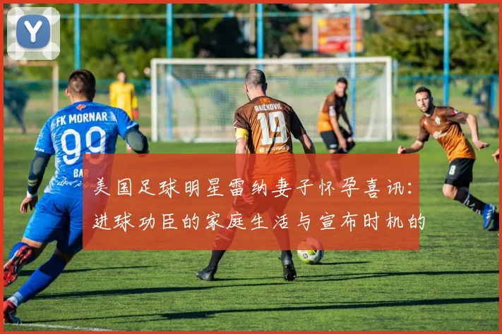 美国足球明星雷纳妻子怀孕喜讯：进球功臣的家庭生活与宣布时机的背后故事
