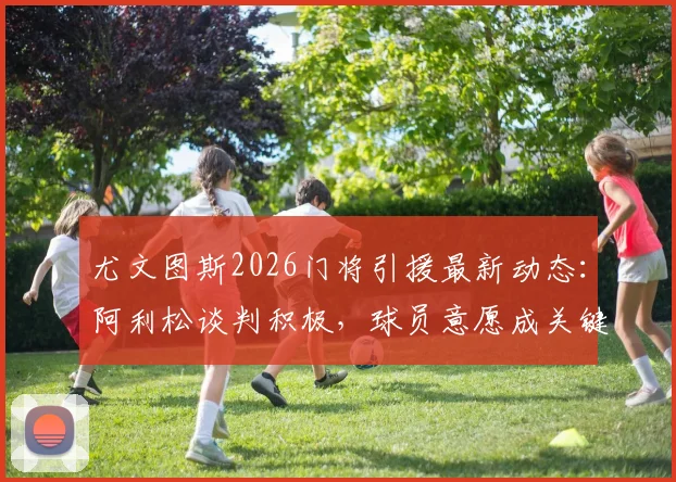 尤文图斯2026门将引援最新动态：阿利松谈判积极，球员意愿成关键，未来门线谁守护？