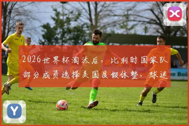 2026世界杯淘汰后，比利时国家队部分成员选择美国度假休整，球迷热议背后原因