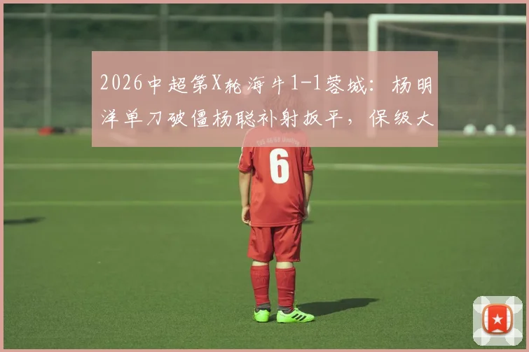 2026中超第X轮海牛1-1蓉城：杨明洋单刀破僵杨聪补射扳平，保级大战激烈纷呈