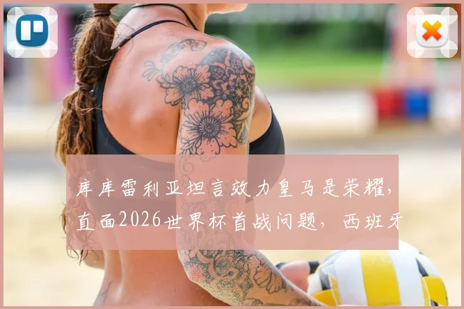 库库雷利亚坦言效力皇马是荣耀,直面2026世界杯首战问题,西班牙左路飞翼未来可期